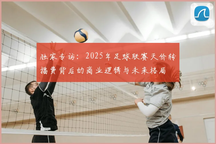 独家专访：2025年足球联赛天价转播费背后的商业逻辑与未来格局