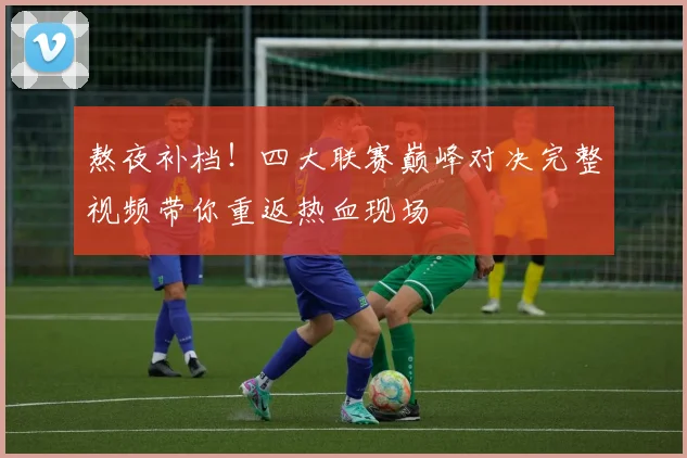 熬夜补档!四大联赛巅峰对决完整视频带你重返热血现场