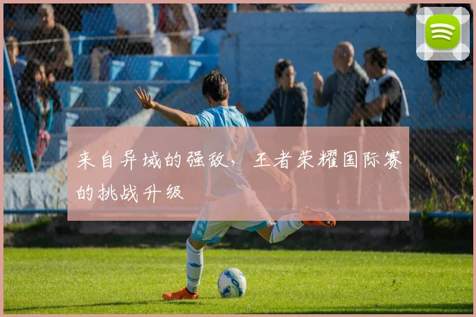 来自异域的强敌,王者荣耀国际赛的挑战升级