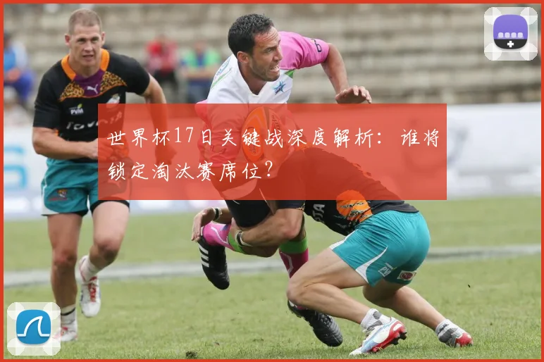 世界杯17日关键战深度解析:谁将锁定淘汰赛席位?
