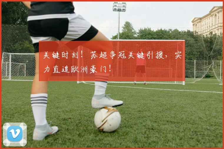 关键时刻！苏超争冠关键引援，实力直追欧洲豪门！