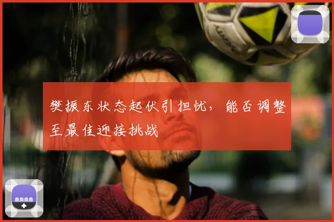 樊振东状态起伏引担忧，能否调整至最佳迎接挑战