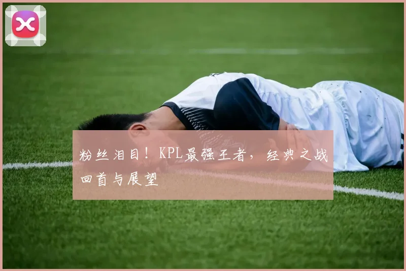 粉丝泪目！KPL最强王者，经典之战回首与展望