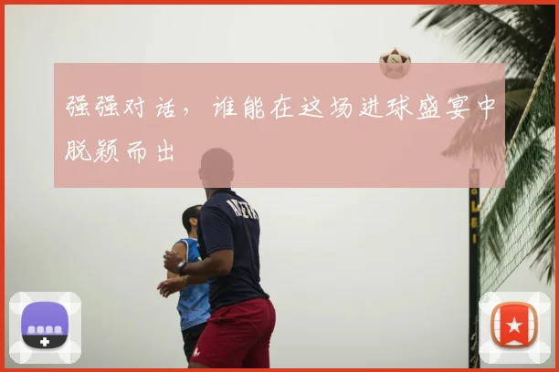 强强对话，谁能在这场进球盛宴中脱颖而出