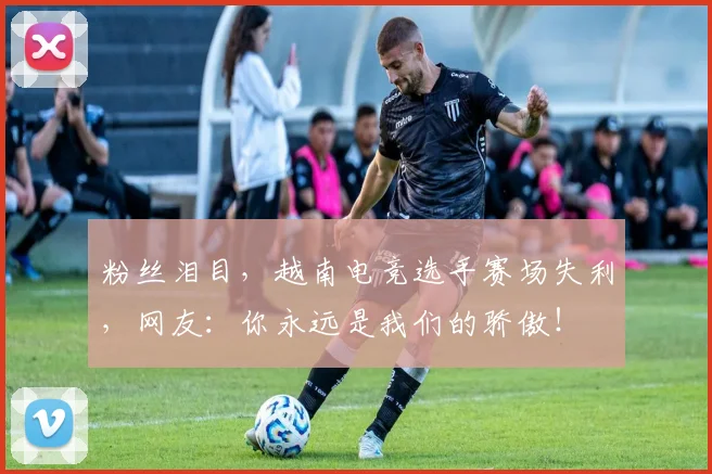 粉丝泪目,越南电竞选手赛场失利,网友:你永远是我们的骄傲!